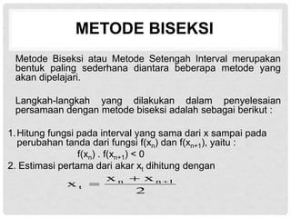 METODE BISEKSI
Metode Biseksi atau Metode Setengah Interval merupakan
bentuk paling sederhana diantara beberapa metode yang
akan dipelajari.
Langkah-langkah yang dilakukan dalam penyelesaian
persamaan dengan metode biseksi adalah sebagai berikut :
1.Hitung fungsi pada interval yang sama dari x sampai pada
perubahan tanda dari fungsi f(xn) dan f(xn+1), yaitu :
f(xn) . f(xn+1) < 0
2. Estimasi pertama dari akar xt dihitung dengan
2
x
x
x 1
n
n
t



 