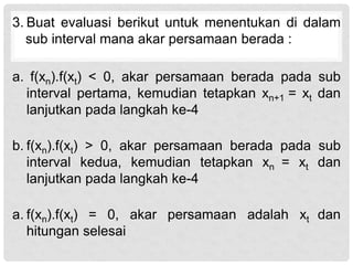 3. Buat evaluasi berikut untuk menentukan di dalam
sub interval mana akar persamaan berada :
a. f(xn).f(xt) < 0, akar persamaan berada pada sub
interval pertama, kemudian tetapkan xn+1 = xt dan
lanjutkan pada langkah ke-4
b. f(xn).f(xt) > 0, akar persamaan berada pada sub
interval kedua, kemudian tetapkan xn = xt dan
lanjutkan pada langkah ke-4
a. f(xn).f(xt) = 0, akar persamaan adalah xt dan
hitungan selesai
 