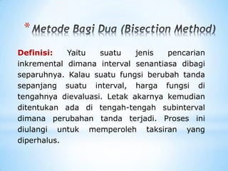 *
Definisi: Yaitu suatu jenis pencarian
inkremental dimana interval senantiasa dibagi
separuhnya. Kalau suatu fungsi berubah tanda
sepanjang suatu interval, harga fungsi di
tengahnya dievaluasi. Letak akarnya kemudian
ditentukan ada di tengah-tengah subinterval
dimana perubahan tanda terjadi. Proses ini
diulangi untuk memperoleh taksiran yang
diperhalus.
 