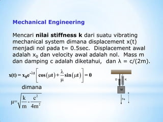 Mechanical Engineering
Mencari nilai stiffness k dari suatu vibrating
mechanical system dimana displacement x(t)
menjadi nol pada t= 0.5sec. Displacement awal
adalah x0 dan velocity awal adalah nol. Mass m
dan damping c adalah diketahui, dan λ = c/(2m).
   
  

 
 

 
- t
0
x(t) = x e cos t + sin t = 0
dimana
2
2
k c
μ= -
m 4m
 