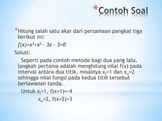 *
*Hitung salah satu akar dari persamaan pangkat tiga
berikut ini:
f(x)=x3+x2 – 3x – 3=0
Solusi:
Seperti pada contoh metode bagi dua yang lalu,
langkah pertama adalah menghitung nilai f(x) pada
interval antara dua titik, misalnya xl=1 dan xu=2
sehingga nilai fungsi pada kedua titik tersebut
berlawanan tanda.
Untuk xl=1, f(x=1)=-4
xu=2, f(x=2)=3
 