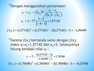 *Dengan menggunakan persamaan:
*Karena f(xr) bertanda sama dengan f(xl)
maka xl=xr=1,57142 dan xu=2. Selanjutnya
hitung kembali nilai xr :
 
57142
,
1
3
4
2
1
*
3
2 





r
x
 
   
u
l
u
l
u
u
r
x
f
x
f
x
x
x
f
x
x



 *
70540
,
1
3
36449
,
1
)
2
57142
,
1
(
3
2 





r
x
36449
,
1
3
)
57142
,
1
(
3
)
57142
,
1
(
)
57142
,
1
(
)
( 2
3






r
x
f
24784
,
0
3
)
70540
,
1
(
3
)
70540
,
1
(
)
70540
,
1
(
)
( 2
3






r
x
f
 