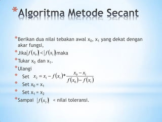 *
*Berikan dua nilai tebakan awal x0, x1 yang dekat dengan
akar fungsi,
*Jika maka
*Tukar x0 dan x1.
*Ulangi
* Set
* Set x0 = x1
* Set x1 = x2
*Sampai < nilai toleransi.
   
1
0 x
f
x
f 
 
   
1
0
1
0
1
1
2 *
x
f
x
f
x
x
x
f
x
x




 
2
x
f
 