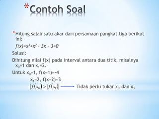 *
*Hitung salah satu akar dari persamaan pangkat tiga berikut
ini:
f(x)=x3+x2 – 3x – 3=0
Solusi:
Dihitung nilai f(x) pada interval antara dua titik, misalnya
x0=1 dan x1=2.
Untuk x0=1, f(x=1)=-4
x1=2, f(x=2)=3
Tidak perlu tukar x0 dan x1
   
1
0 x
f
x
f 
 