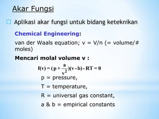 Akar Fungsi
 Aplikasi akar fungsi untuk bidang keteknikan
p = pressure,
T = temperature,
R = universal gas constant,
a & b = empirical constants
Chemical Engineering:
van der Waals equation; v = V/n (= volume/#
moles)
Mencari molal volume v :
2
a
f(v) = (p + )(v -b)- RT = 0
v
 