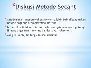 *
*Metode secant menpunyai convergence lebih baik dibandingkan
metode bagi dua atau bisection method
*Karena akar tidak bracketed, maka mungkin ada kasus patologis
di mana algoritma menyimpang dari akar (divergen).
*Mungkin salah jika fungsi bukan kontinue.
 