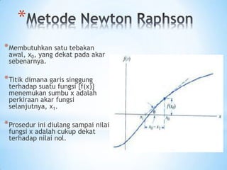 *
*Membutuhkan satu tebakan
awal, x0, yang dekat pada akar
sebenarnya.
*Titik dimana garis singgung
terhadap suatu fungsi {f(x)}
menemukan sumbu x adalah
perkiraan akar fungsi
selanjutnya, x1.
*Prosedur ini diulang sampai nilai
fungsi x adalah cukup dekat
terhadap nilai nol.
 