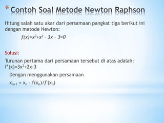 *
Hitung salah satu akar dari persamaan pangkat tiga berikut ini
dengan metode Newton:
f(x)=x3+x2 – 3x – 3=0
Solusi:
Turunan pertama dari persamaan tersebut di atas adalah:
f’(x)=3x2+2x-3
Dengan menggunakan persamaan
xn+1 = xn – f(xn)/ƒ'(xn)
 
