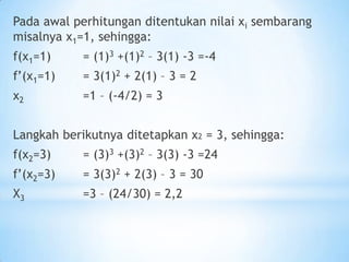 Pada awal perhitungan ditentukan nilai xi sembarang
misalnya x1=1, sehingga:
f(x1=1) = (1)3 +(1)2 – 3(1) -3 =-4
f’(x1=1) = 3(1)2 + 2(1) – 3 = 2
x2 =1 – (-4/2) = 3
Langkah berikutnya ditetapkan x2 = 3, sehingga:
f(x2=3) = (3)3 +(3)2 – 3(3) -3 =24
f’(x2=3) = 3(3)2 + 2(3) – 3 = 30
X3 =3 – (24/30) = 2,2
 