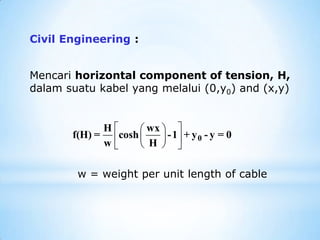 Civil Engineering :
Mencari horizontal component of tension, H,
dalam suatu kabel yang melalui (0,y0) and (x,y)
w = weight per unit length of cable
 
 
 
 
 
 
0
H wx
f(H) = cosh -1 + y - y = 0
w H
 