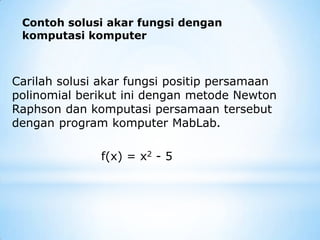 Contoh solusi akar fungsi dengan
komputasi komputer
Carilah solusi akar fungsi positip persamaan
polinomial berikut ini dengan metode Newton
Raphson dan komputasi persamaan tersebut
dengan program komputer MabLab.
f(x) = x2 - 5
 