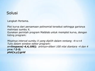 Solusi
Langkah Pertama.
Plot kurva dari persamaan polinomial tersebut sehingga garisnya
melintasi sumbu X.
Gunakan perintah program Matblab untuk memplot kurva, dengan
listing program:
Misalnya interval sumbu X yang dipilih dalam rentang -4<x<4
Tulis dalam window editor program:
x=linspace(-4,4,100); artinya=diberi 100 nilai diantara -4 dan 4
y=x.^2-5;
plot(x,y);grid
 