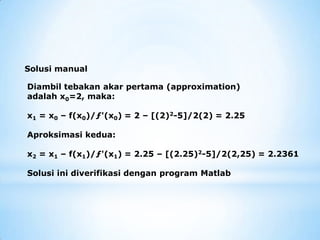 Diambil tebakan akar pertama (approximation)
adalah x0=2, maka:
x1 = x0 – f(x0)/ƒ'(x0) = 2 – [(2)2-5]/2(2) = 2.25
Aproksimasi kedua:
x2 = x1 – f(x1)/ƒ'(x1) = 2.25 – [(2.25)2-5]/2(2,25) = 2.2361
Solusi ini diverifikasi dengan program Matlab
Solusi manual
 