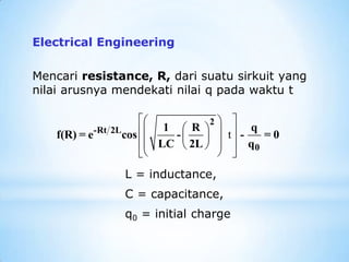 L = inductance,
C = capacitance,
q0 = initial charge
Electrical Engineering
Mencari resistance, R, dari suatu sirkuit yang
nilai arusnya mendekati nilai q pada waktu t
t
 
 
 
 
 
 
 
 
 
 
 
2
-Rt 2L
0
1 R q
f(R) = e cos - - = 0
LC 2L q
 