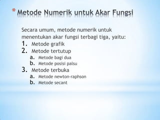 *
Secara umum, metode numerik untuk
menentukan akar fungsi terbagi tiga, yaitu:
1. Metode grafik
2. Metode tertutup
a. Metode bagi dua
b. Metode posisi palsu
3. Metode terbuka
a. Metode newton-raphson
b. Metode secant
 