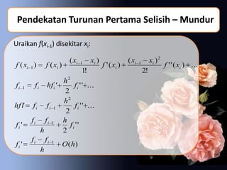Pendekatan Turunan Pertama Selisih – Mundur

Uraikan f(xi-1) disekitar xi:

                        ( xi   1    xi )                ( xi   1        xi ) 2
f ( xi 1 )   f ( xi )                      f ' ( xi )                            f ' ' ( xi ) ...
                               1!                                  2!
                 h2
f i 1 f i hf i '      f i ' ' ...
                  2
                 h2
hf i' f i f i 1        f i ' ' ...
                  2
      fi fi 1 h
fi '                fi ' '
         h       2
      fi fi 1
fi '             O ( h)
         h
 