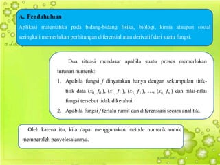 A. Pendahuluan
Aplikasi matematika pada bidang-bidang fisika, biologi, kimia ataupun sosial
seringkali memerlukan perhitungan diferensial atau derivatif dari suatu fungsi.



                      Dua situasi mendasar apabila suatu proses memerlukan
                 turunan numerik:
                 1. Apabila fungsi f dinyatakan hanya dengan sekumpulan titik-
                     titik data (x0, f0 ), (x1, f1 ), (x3, f3 ), …, (xn, fn ) dan nilai-nilai
                     fungsi tersebut tidak diketahui.
                 2. Apabila fungsi f terlalu rumit dan diferensiasi secara analitik.


    Oleh karena itu, kita dapat menggunakan metode numerik untuk
 memperoleh penyelesaiannya.
 