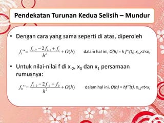Pendekatan Turunan Kedua Selisih – Mundur

• Dengan cara yang sama seperti di atas, diperoleh
            fi   2   2 fi   1   fi
   fi ' '                            O ( h)   dalam hal ini, O(h) = h f’’(t), xi-2<t<xi
                     h2

• Untuk nilai-nilai f di x-2, x0 dan x1 persamaan
  rumusnya:
            fi   2   2f     1   f0
   f0 ' '                            O ( h)   dalam hal ini, O(h) = hf’’(t), xi-2<t<xi
                     h2
 