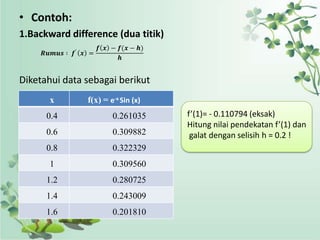 • Contoh:
1.Backward difference (dua titik)
                      𝒇 𝒙 − 𝒇(𝒙 − 𝒉)
     𝑹𝒖𝒎𝒖𝒔 ∶ 𝒇′ 𝒙 =
                            𝒉


Diketahui data sebagai berikut
       x         f(x) = e-x Sin (x)
      0.4                 0.261035     f’(1)= - 0.110794 (eksak)
                                       Hitung nilai pendekatan f’(1) dan
      0.6                 0.309882      galat dengan selisih h = 0.2 !
      0.8                 0.322329
       1                  0.309560
      1.2                 0.280725
      1.4                 0.243009
      1.6                 0.201810
 