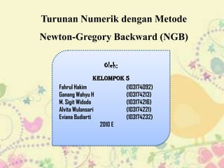 Turunan Numerik dengan Metode
Newton-Gregory Backward (NGB)

                    Oleh:
                   Kelompok 5
   Fahrul Hakim             (103174092)
   Ganang Wahyu H           (103174213)
   M. Sigit Widodo          (103174216)
   Alvita Wulansari         (103174221)
   Eviana Budiarti          (103174232)
                     2010 E
 