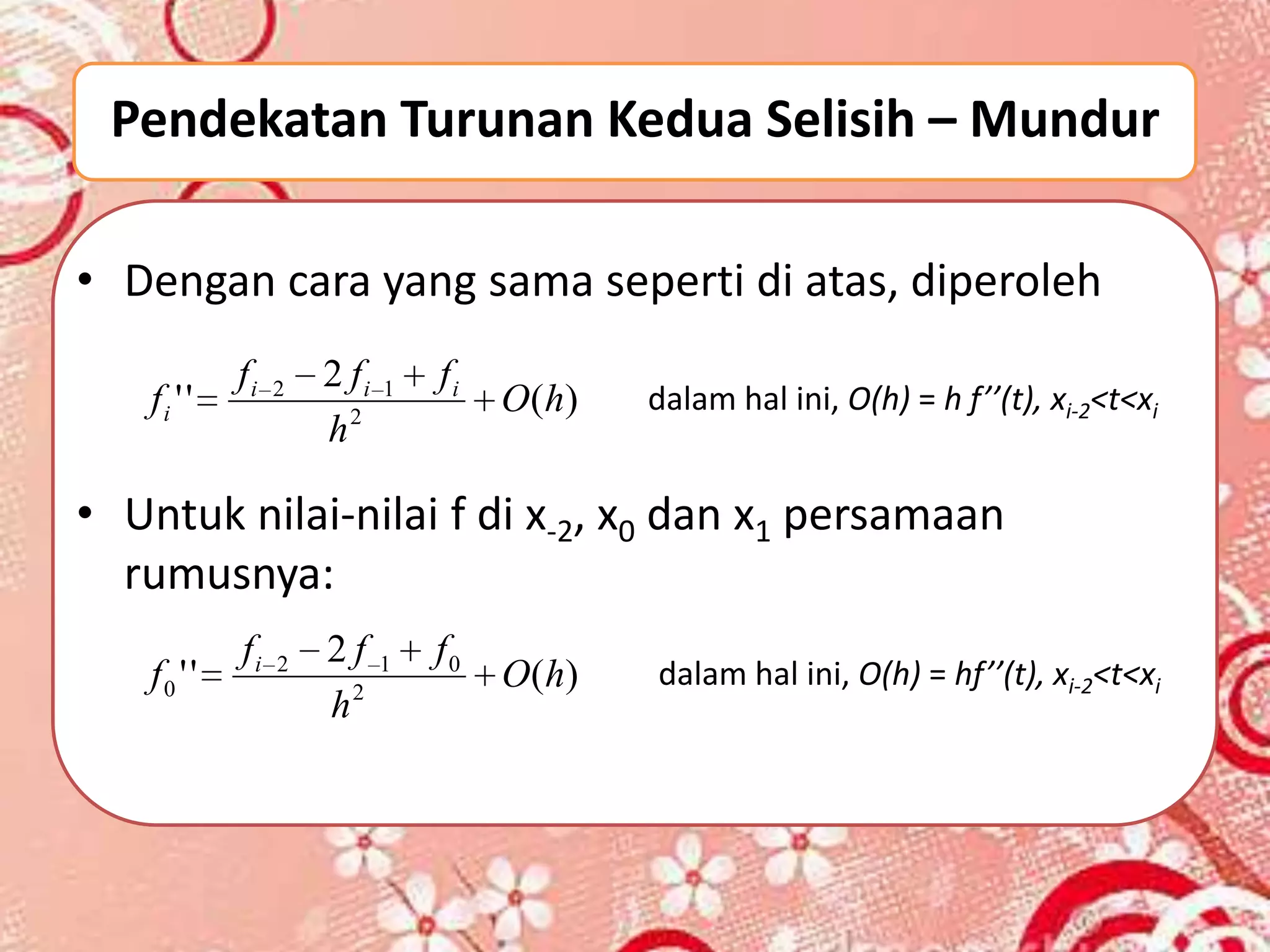 Pendekatan Turunan Kedua Selisih – Mundur

• Dengan cara yang sama seperti di atas, diperoleh
            fi   2   2 fi   1   fi
   fi ' '                            O ( h)   dalam hal ini, O(h) = h f’’(t), xi-2<t<xi
                     h2

• Untuk nilai-nilai f di x-2, x0 dan x1 persamaan
  rumusnya:
            fi   2   2f     1   f0
   f0 ' '                            O ( h)   dalam hal ini, O(h) = hf’’(t), xi-2<t<xi
                     h2
 