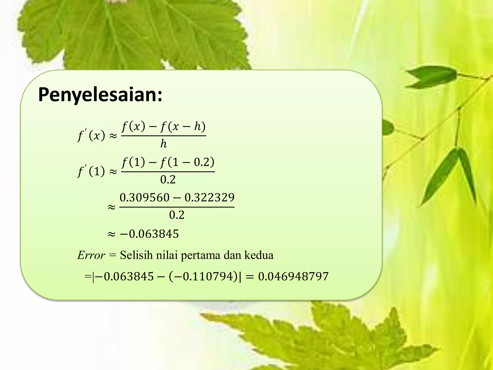 Penyelesaian:
             𝑓 𝑥 − 𝑓(𝑥 − ℎ)
    𝑓′ 𝑥 ≈
                  ℎ
            𝑓 1 − 𝑓 1 − 0.2
    𝑓′ 1 ≈
                  0.2
           0.309560 − 0.322329
         ≈
                    0.2
         ≈ −0.063845
    Error = Selisih nilai pertama dan kedua
     =|−0.063845 − −0.110794 | = 0.046948797
 