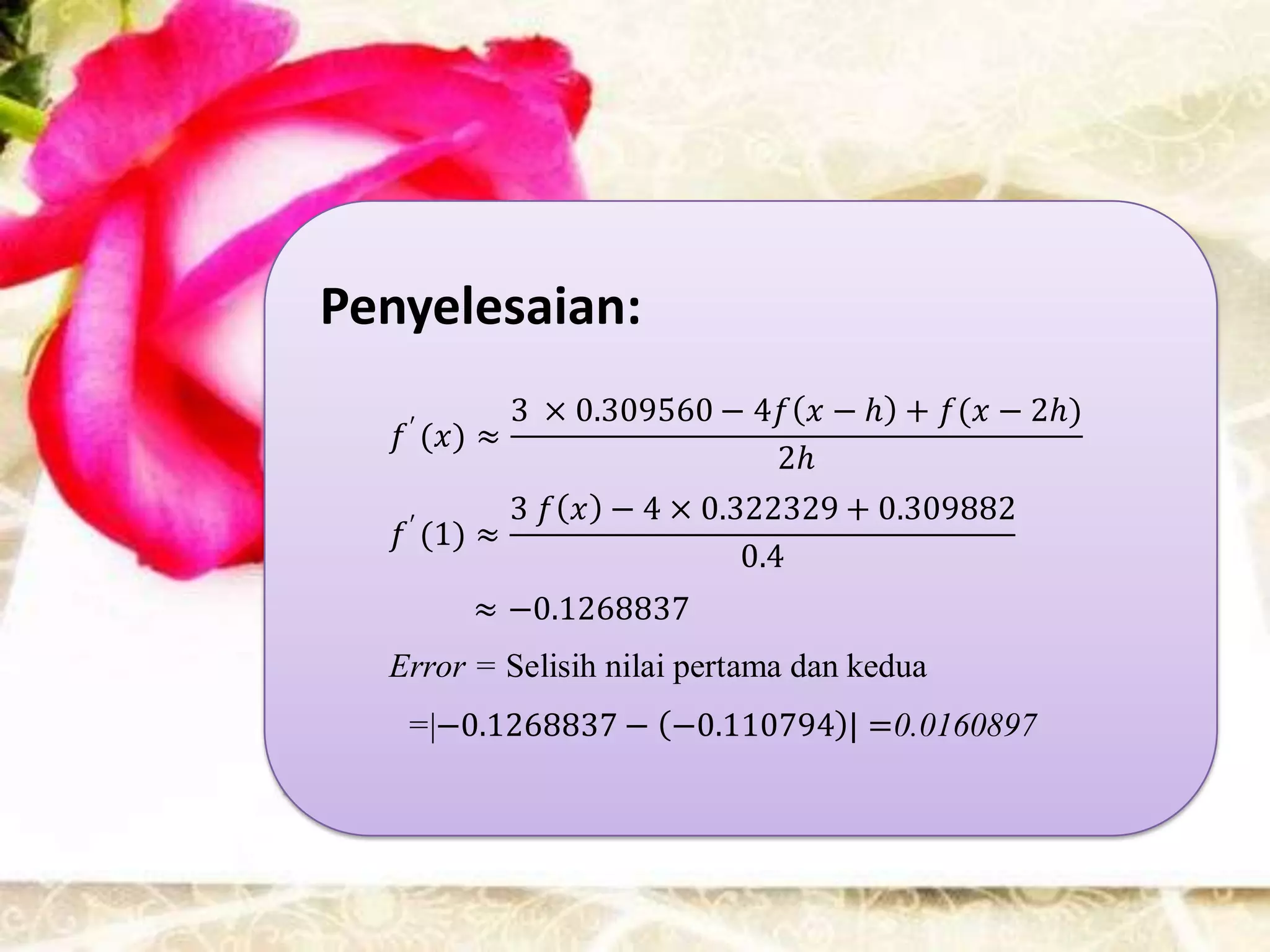 Penyelesaian:
   ′
           3 × 0.309560 − 4𝑓 𝑥 − ℎ + 𝑓(𝑥 − 2ℎ)
   𝑓 (𝑥) ≈
                             2ℎ
    ′
           3 𝑓 𝑥 − 4 × 0.322329 + 0.309882
   𝑓 (1) ≈
                          0.4
        ≈ −0.1268837
  Error = Selisih nilai pertama dan kedua
   =|−0.1268837 − −0.110794 | =0.0160897
 