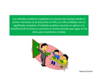 Los métodos analíticos o globales se caracterizan porque desde el
primer momento se le presentan al niño y la niña unidades con un
significado completo. El método analítico consiste en aplicar a la
enseñanza de la lectura y escritura el mismo proceso que sigue en los
niños para enseñarles a hablar.

Dayana Carmona

 