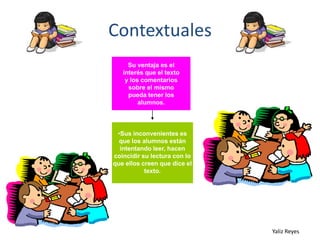 Contextuales
Su ventaja es el
interés que el texto
y los comentarios
sobre el mismo
pueda tener los
alumnos.

•Sus inconvenientes es
que los alumnos están
intentando leer, hacen
coincidir su lectura con lo
que ellos creen que dice el
texto.

Yaliz Reyes

 