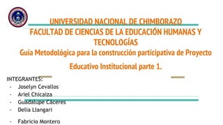 UNIVERSIDAD NACIONAL DE CHIMBORAZO
FACULTAD DE CIENCIAS DE LA EDUCACIÓN HUMANAS Y
TECNOLOGÍAS
Guía Metodológica para la construcción participativa de Proyecto
Educativo Institucional parte 1.
INTEGRANTES:
- Joselyn Cevallos
- Ariel Chicaiza
- Guadalupe Cáceres
- Delia Llangari
- Fabricio Montero
 