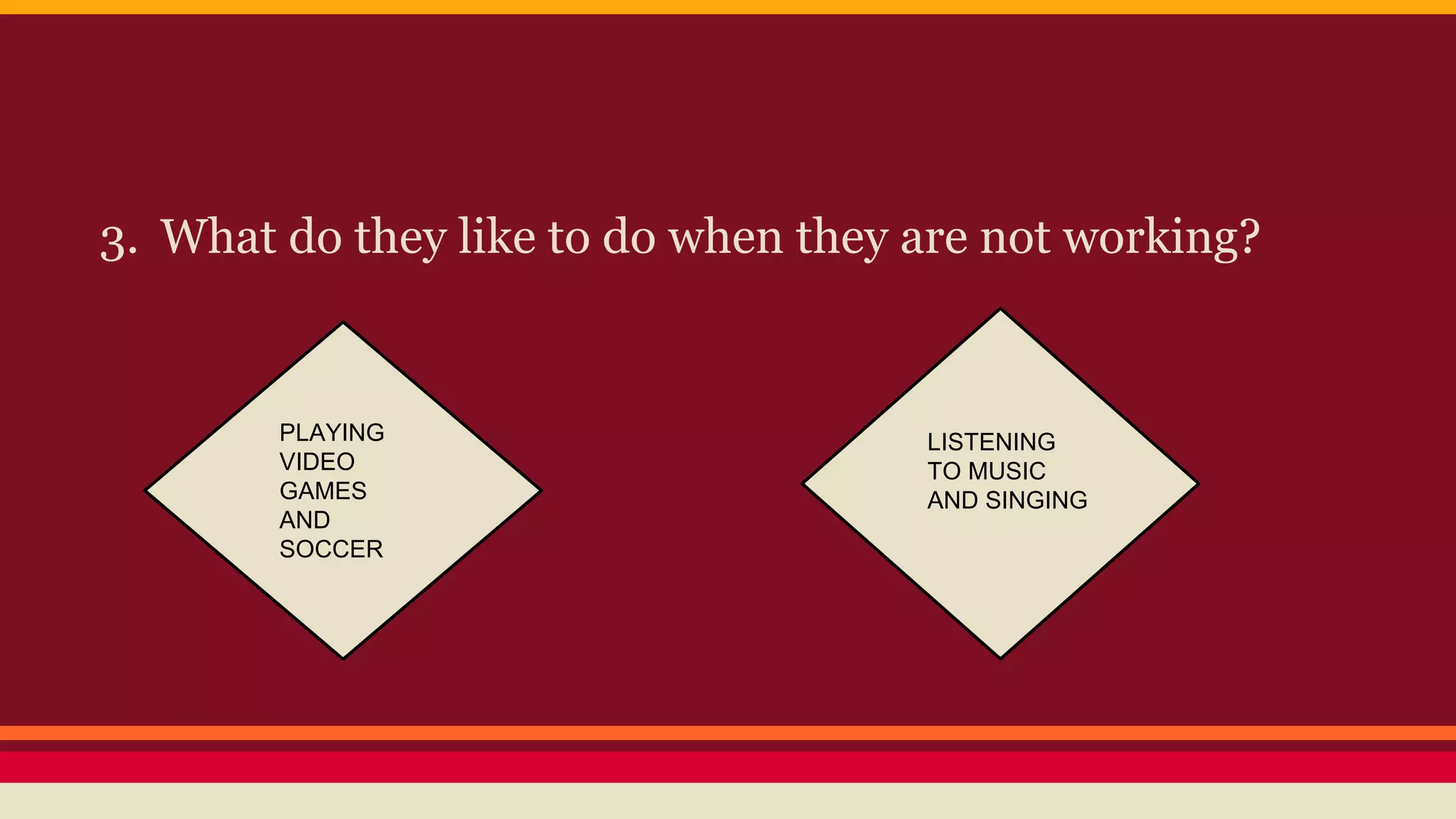 3. What do they like to do when they are not working? 
PLAYING 
VIDEO 
GAMES 
AND 
SOCCER 
LISTENING 
TO MUSIC 
AND SINGING 
 