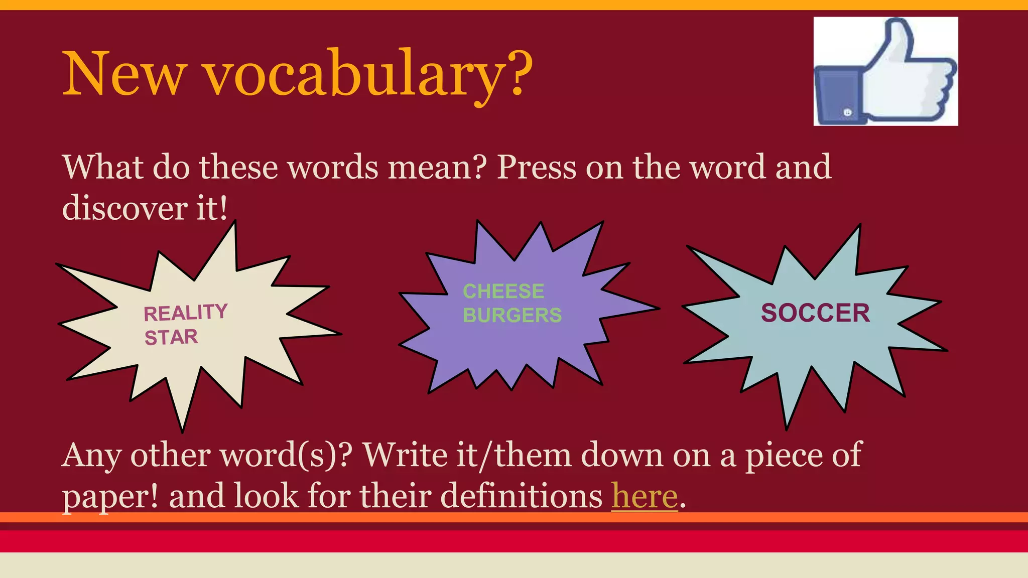 New vocabulary? 
What do these words mean? Press on the word and 
discover it! 
SOCCER 
CHEESE 
BURGERS 
Any other word(s)? Write it/them down on a piece of 
paper! and look for their definitions here. 
 