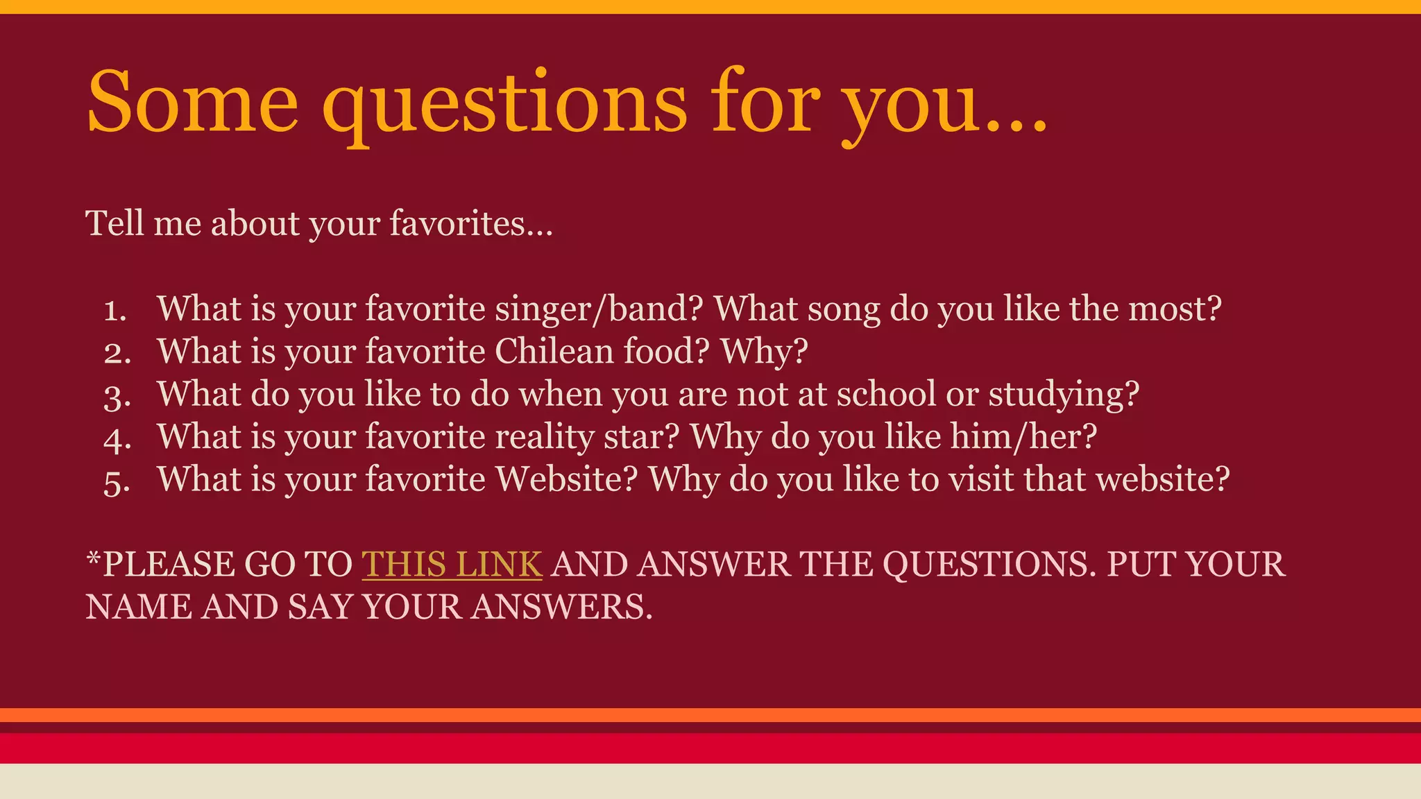 Some questions for you… 
Tell me about your favorites… 
1. What is your favorite singer/band? What song do you like the most? 
2. What is your favorite Chilean food? Why? 
3. What do you like to do when you are not at school or studying? 
4. What is your favorite reality star? Why do you like him/her? 
5. What is your favorite Website? Why do you like to visit that website? 
*PLEASE GO TO THIS LINK AND ANSWER THE QUESTIONS. PUT YOUR 
NAME AND SAY YOUR ANSWERS. 
 