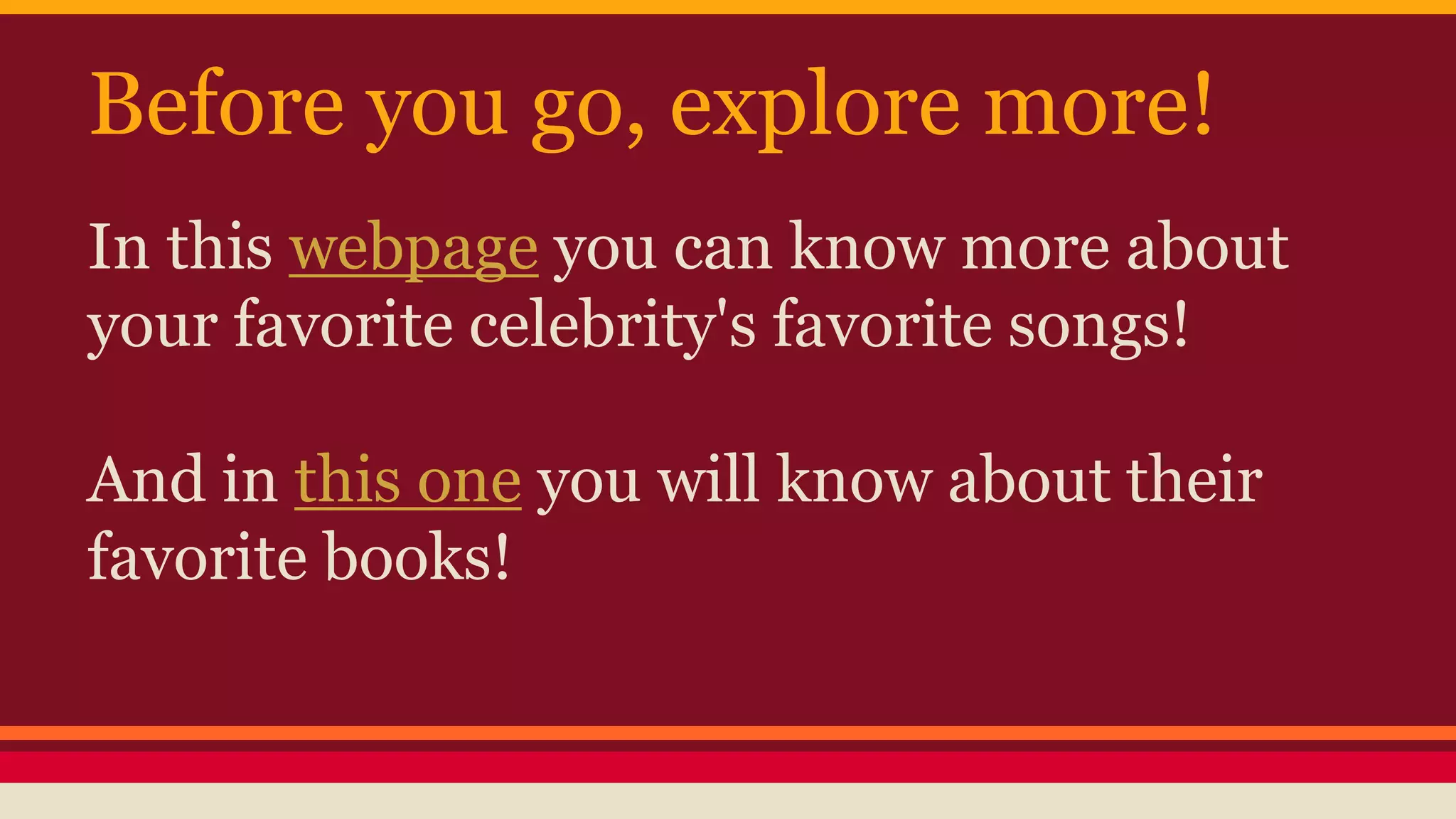 Before you go, explore more! 
In this webpage you can know more about 
your favorite celebrity's favorite songs! 
And in this one you will know about their 
favorite books! 
 