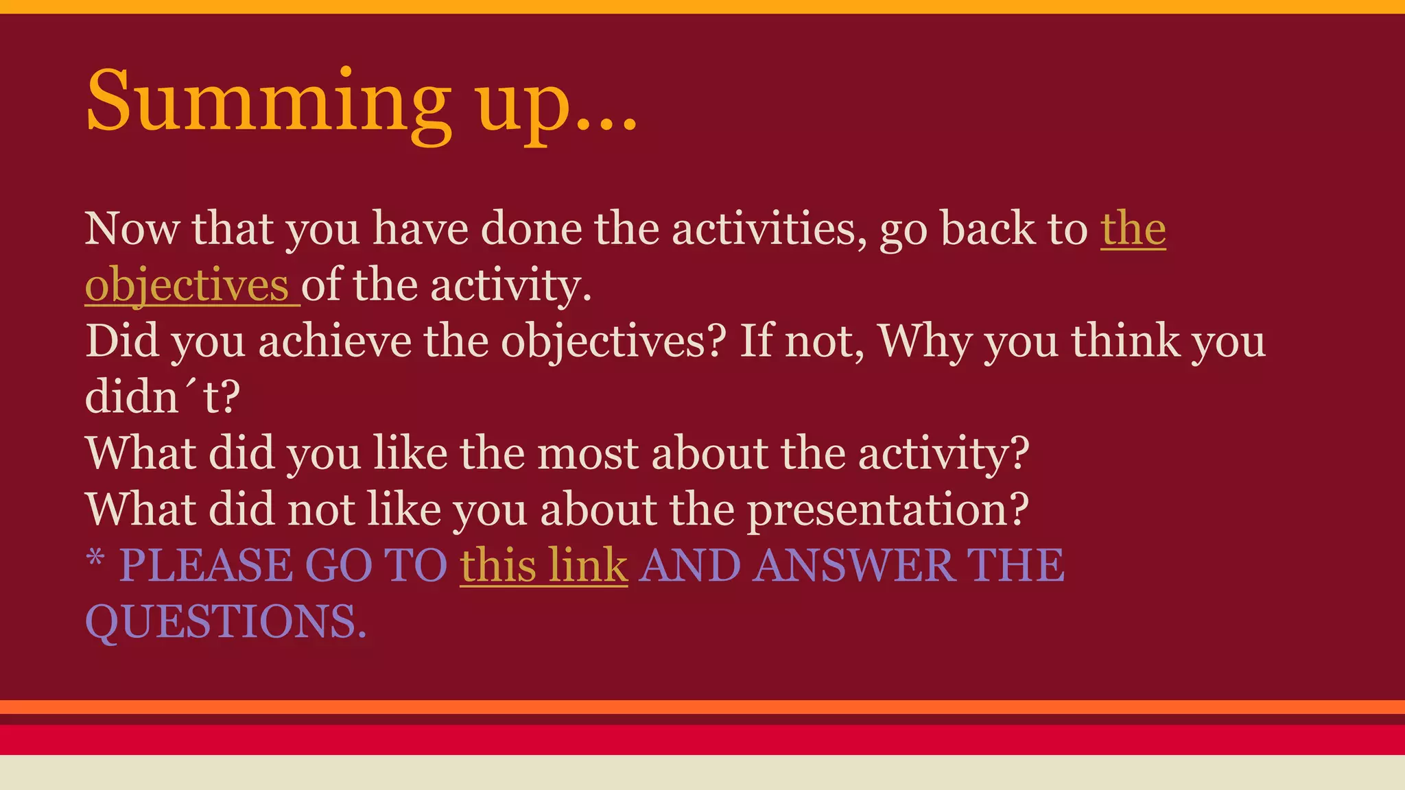 Summing up... 
Now that you have done the activities, go back to the 
objectives of the activity. 
Did you achieve the objectives? If not, Why you think you 
didn´t? 
What did you like the most about the activity? 
What did not like you about the presentation? 
* PLEASE GO TO this link AND ANSWER THE 
QUESTIONS. 
 