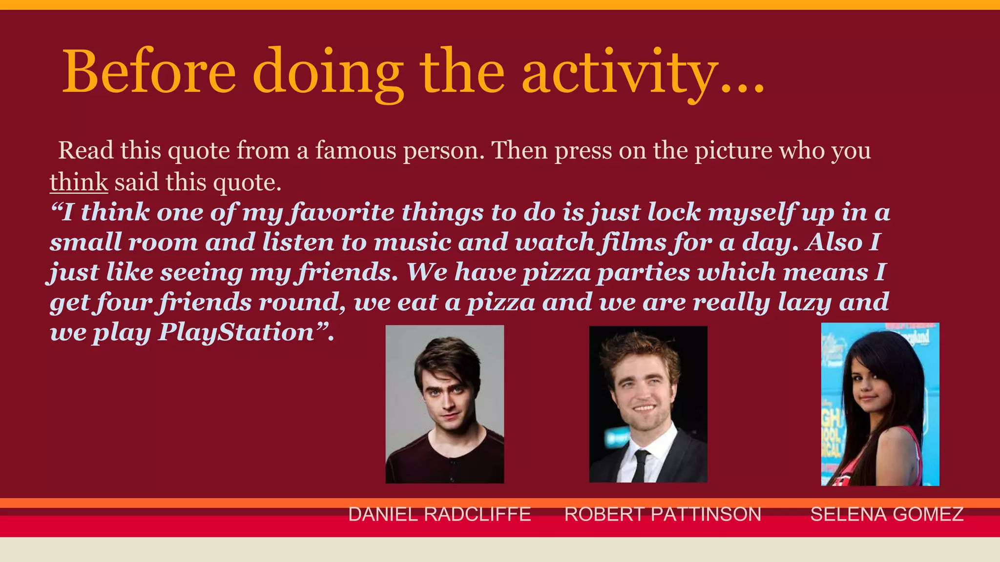 Before doing the activity... 
Read this quote from a famous person. Then press on the picture who you 
think said this quote. 
“I think one of my favorite things to do is just lock myself up in a 
small room and listen to music and watch films for a day. Also I 
just like seeing my friends. We have pizza parties which means I 
get four friends round, we eat a pizza and we are really lazy and 
we play PlayStation”. 
DANIEL RADCLIFFE ROBERT PATTINSON SELENA GOMEZ 
 