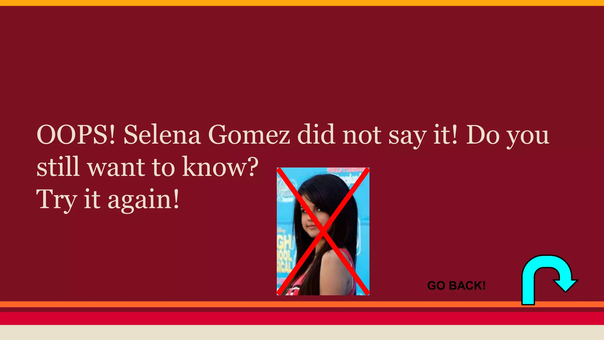 OOPS! Selena Gomez did not say it! Do you 
still want to know? 
Try it again! 
GO BACK! 
 