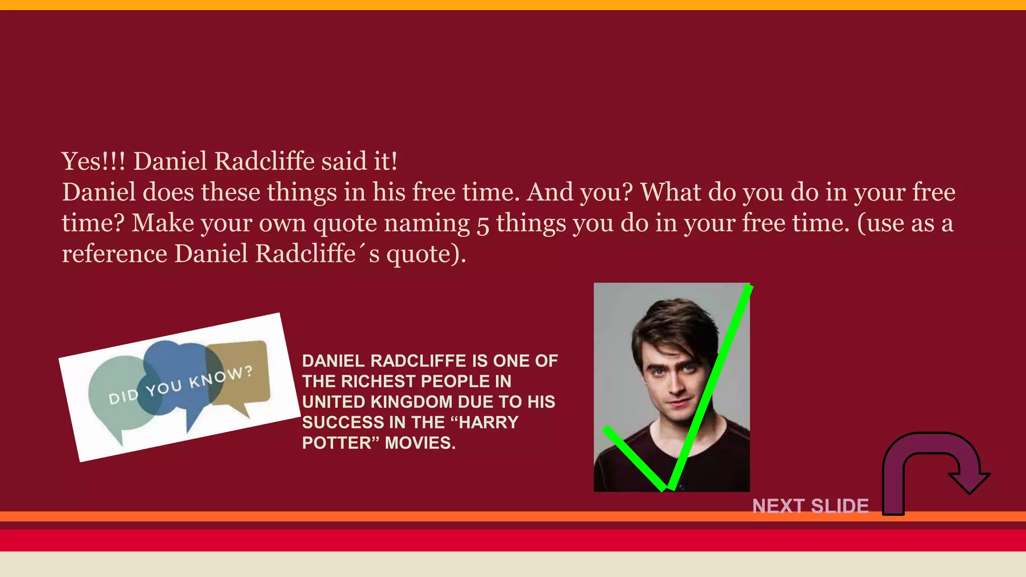 Yes!!! Daniel Radcliffe said it! 
Daniel does these things in his free time. And you? What do you do in your free 
time? Make your own quote naming 5 things you do in your free time. (use as a 
reference Daniel Radcliffe´s quote). 
DANIEL RADCLIFFE IS ONE OF 
THE RICHEST PEOPLE IN 
UNITED KINGDOM DUE TO HIS 
SUCCESS IN THE “HARRY 
POTTER” MOVIES. 
NEXT SLIDE 
 