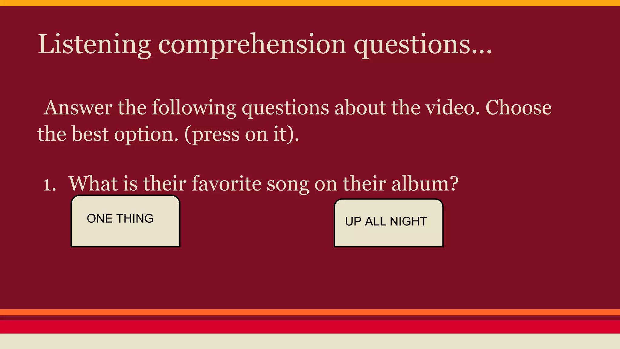 Listening comprehension questions... 
Answer the following questions about the video. Choose 
the best option. (press on it). 
1. What is their favorite song on their album? 
ONE THING UP ALL NIGHT 
 