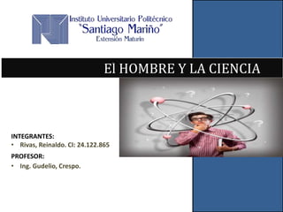 El HOMBRE Y LA CIENCIA 
INTEGRANTES: 
• Rivas, Reinaldo. CI: 24.122.865 
PROFESOR: 
• Ing. Gudelio, Crespo. 
 