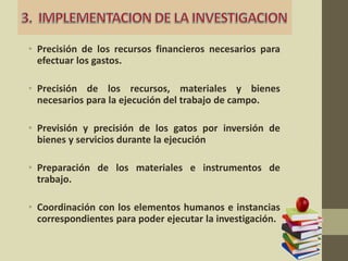 • Precisión de los recursos financieros necesarios para
efectuar los gastos.
• Precisión de los recursos, materiales y bienes
necesarios para la ejecución del trabajo de campo.
• Previsión y precisión de los gatos por inversión de
bienes y servicios durante la ejecución
• Preparación de los materiales e instrumentos de
trabajo.
• Coordinación con los elementos humanos e instancias
correspondientes para poder ejecutar la investigación.
 