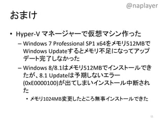 おまけ
• Hyper-V マネージャーで仮想マシン作った
– Windows 7 Professional SP1 x64をメモリ512MBで
Windows Updateするとメモリ不足になってアップ
デート完了しなかった
– Windows 8/8.1はメモリ512MBでインストールでき
たが、8.1 Updateは予期しないエラー
(0xE0000100)が出てしまいインストール中断され
た
• メモリ1024MB変更したところ無事インストールできた
@naplayer
11
 