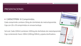 PRESENTACIONES
 CARNOTPRIM  Comprimidos.
Cada comprimido contiene 10mg de clorhidrato de metroclopramida.
Caja con 20 o 30 comprimidos en envase burbuja.
Sol oral. Cada 1OOml contienen 1OOmg de clorhidrato de metoclopramida.
Caja conteniendo frasco 100ml (100mg/100ml) y pipeta dosificadora.
 