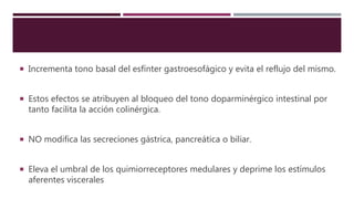  Incrementa tono basal del esfínter gastroesofágico y evita el reflujo del mismo.
 Estos efectos se atribuyen al bloqueo del tono doparminérgico intestinal por
tanto facilita la acción colinérgica.
 NO modifica las secreciones gástrica, pancreática o biliar.
 Eleva el umbral de los quimiorreceptores medulares y deprime los estímulos
aferentes viscerales
 