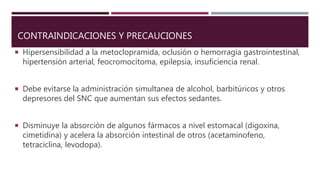 CONTRAINDICACIONES Y PRECAUCIONES
 Hipersensibilidad a la metoclopramida, oclusión o hemorragia gastrointestinal,
hipertensión arterial, feocromocitoma, epilepsia, insuficiencia renal.
 Debe evitarse la administración simultanea de alcohol, barbitúricos y otros
depresores del SNC que aumentan sus efectos sedantes.
 Disminuye la absorción de algunos fármacos a nivel estomacal (digoxina,
cimetidina) y acelera la absorción intestinal de otros (acetaminofeno,
tetraciclina, levodopa).
 