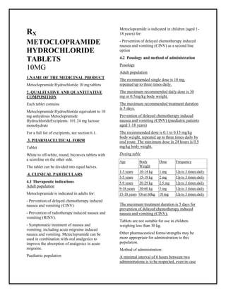 Metoclopramide Hydrochloride 10 mg tablets SMPC, Taj Phar mac euticals
Metoclopramide Taj Phar ma : Uses, Side Effects, Interactions, Pictures, Warnings, Metoclopramide Dosage & Rx Info | Metoclopramide Uses, Side Effects -: Indications, Side Effects, Warnings, Metoclopramide - Drug Information - Taj Phar ma, Metoclopramide dose Taj pharmac euticals Metoclopramide interactions, Taj Pharmaceutical Metoclopramide contraindications, Metoclopramide price, Metoclopramide Taj Phar ma Metoclopramide Hydrochloride 10 mg tablets SMPC- Taj Phar ma . Stay connected to all updated on Metoclopramide Taj Phar maceuticals Taj phar maceuticals Hyderabad.
RX
METOCLOPRAMIDE
HYDROCHLORIDE
TABLETS
10MG
1.NAME OF THE MEDICINAL PRODUCT
Metoclopramide Hydrochloride 10 mg tablets
2. QUALITATIVE AND QUANTITATIVE
COMPOSITION
Each tablet contains
Metoclopramide Hydrochloride equivalent to 10
mg anhydrous Metoclopramide
HydrochlorideExcipients: 101.24 mg lactose
monohydrate
For a full list of excipients, see section 6.1.
3. PHARMACEUTICAL FORM
Tablet
White to off-white, round, biconvex tablets with
a scoreline on the other side.
The tablet can be divided into equal halves.
4. CLINICAL PARTICULARS
4.1 Therapeutic indications
Adult population
Metoclopramide is indicated in adults for:
- Prevention of delayed chemotherapy induced
nausea and vomiting (CINV)
- Prevention of radiotherapy induced nausea and
vomiting (RINV).
- Symptomatic treatment of nausea and
vomiting, including acute migraine induced
nausea and vomiting. Metoclopramide can be
used in combination with oral analgesics to
improve the absorption of analgesics in acute
migraine.
Paediatric population
Metoclopramide is indicated in children (aged 1-
18 years) for:
- Prevention of delayed chemotherapy induced
nausea and vomiting (CINV) as a second line
option
4.2 Posology and method of administration
Posology
Adult population
The recommended single dose is 10 mg,
repeated up to three times daily.
The maximum recommended daily dose is 30
mg or 0.5mg/kg body weight.
The maximum recommended treatment duration
is 5 days.
Prevention of delayed chemotherapy induced
nausea and vomiting (CINV) (paediatric patients
aged 1-18 years)
The recommended dose is 0.1 to 0.15 mg/kg
body weight, repeated up to three times daily by
oral route. The maximum dose in 24 hours is 0.5
mg/kg body weight.
Dosing table
The maximum treatment duration is 5 days for
prevention of delayed chemotherapy induced
nausea and vomiting (CINV).
Tablets are not suitable for use in children
weighing less than 30 kg.
Other pharmaceutical forms/strengths may be
more appropriate for administration to this
population.
Method of administration:
A minimal interval of 6 hours between two
administrations is to be respected, even in case
Age Body
Weight
Dose Frequency
1-3 years 10-14 kg 1 mg Up to 3 times daily
3-5 years 15-19 kg 2 mg Up to 3 times daily
5-9 years 20-29 kg 2.5 mg Up to 3 times daily
9-18 years 30-60 kg 5 mg Up to 3 times daily
15-18 years Over 60kg 10 mg Up to 3 times daily
 