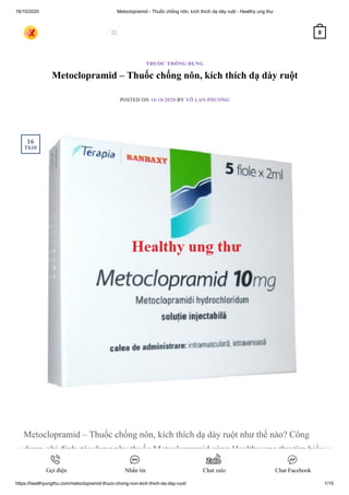 16/10/2020 Metoclopramid - Thuốc chống nôn, kích thích dạ dày ruột - Healthy ung thư
https://healthyungthu.com/metoclopramid-thuoc-chong-non-kich-thich-da-day-ruot/ 1/15
Metoclopramid – Thuốc chống nôn, kích thích dạ dày ruột
POSTED ON 16/10/2020 BY VÕ LAN PHƯƠNG
Metoclopramid – Thuốc chống nôn, kích thích dạ dày ruột như thế nào? Công
dụng, chỉ định, tác dụng phụ thuốc Metoclopramid cùng Healthy ung thư tìm hiểu
ngay nào.
THUỐC THÔNG DỤNG
16
Th10
 0
Gọi điện Nhắn tin Chat zalo Chat Facebook
 