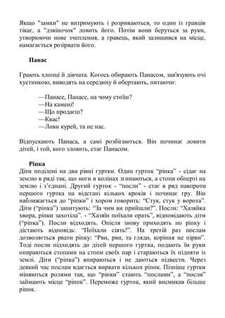 Якщо "замки" не витримують і розриваються, то один із гравців
тікає, а "дзвіночок" ловить його. Потім вони беруться за руки,
утворюючи нове зчеплення, а гравець, який залишився на місце,
намагається розірвати його.

   Панас

Грають хлопці й дівчата. Когось обирають Панасом, зав'язують очі
хустинкою, виводять на середину й обертають, питаючи:

      —Панасе, Панасе, на чому стоїш?
      —На камені!
      —Що продаєш?
      —Квас!
      —Лови курей, та не нас.

Відпускають Панаса, а самі розбігаються. Він починає ловити
дітей, і той, кого зловить, стає Панасом.

    Ріпка
Діти поділені на два рівні гуртки. Один гурток ―ріпка‖ - сідає на
землю в ряді так, що ноги в колінах згинаються, а стопи обперті на
землю і з’єднані. Другий гурток - ―посли‖ - стає в ряд навпроти
першого гуртка на відстані кількох кроків і починає гру. Він
наближається до ―ріпки‖ і хором говорить: ―Стук, стук у ворота‖.
Діти (―ріпка‖) запитують: ―За чим ви прийшли?‖. Посли: ―Хазяйка
хвора, ріпки захотіла‖. - ―Хазяїн поїхали орать‖, відповідають діти
(―ріпка‖). Посли відходять. Опісля знову приходять по ріпку і
дістають відповідь: ―Поїхали сіять!‖. На третій раз послам
дозволяється рвати ріпку: ―Рви, рви, та гляди, коріння не пірви‖.
Тоді посли підходять до дітей першого гуртка, подають їм руки
опираються стопами на стопи своїх пар і стараються їх підняти із
землі. Діти (―ріпка‖) впираються і не даються підвести. Через
деякий час послам вдається вирвати кількох ріпок. Пізніше гуртки
міняються ролями так, що ―ріпки‖ стають ―послами‖, а ―посли‖
займають місце ―ріпок‖. Переможе гурток, який висмикав більше
ріпок.
 