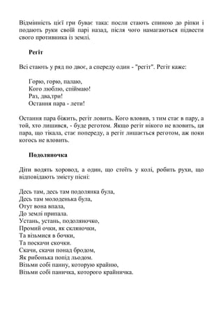 Відмінність цієї гри буває така: посли стають спиною до ріпки і
подають руки своїй парі назад, після чого намагаються підвести
свого противника із землі.

   Регіт

Всі стають у ряд по двоє, а спереду один - "регіт". Регіт каже:

   Горю, горю, палаю,
   Кого люблю, спіймаю!
   Раз, два,три!
   Остання пара - лети!

Остання пара біжить, регіт ловить. Кого вловив, з тим стає в пару, а
той, хто лишився, - буде реготом. Якщо регіт нікого не вловить, ця
пара, що тікала, стає попереду, а регіт лишається реготом, аж поки
когось не вловить.

   Подоляночка

Діти водять хоровод, а один, що стоїть у колі, робить рухи, що
відповідають змісту пісні:

Десь там, десь там подолянка була,
Десь там молоденька була,
Отут вона впала,
До землі припала.
Устань, устань, подоляночко,
Промий очки, як скляночки,
Та візьмися в бочки,
Та поскачи скочки.
Скачи, скачи понад бродом,
Як рибонька попід льодом.
Візьми собі панну, которую крайню,
Візьми собі паничка, которого крайничка.
 