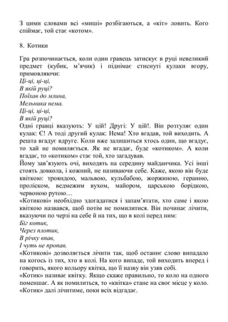 З цими словами всі «миші» розбігаються, а «кіт» ловить. Кого
спіймає, той стає «котом».

8. Котики

Гра розпочинається, коли один гравець затискує в руці невеликий
предмет (кубик, м’ячик) і піднімає стиснуті кулаки вгору,
примовляючи:
Ці-ці, ці-ці,
В якій руці?
Поїхав до млина,
Мельника нема.
Ці-ці, ці-ці,
В якій руці?
Одні гравці вказують: У цій! Другі: У цій!. Він розтуляє один
кулак: Є! А тоді другий кулак: Нема! Хто вгадав, той виходить. А
решта вгадує вдруге. Коли вже залишиться хтось один, що вгадує,
то хай не помиляється. Як не вгадає, буде «котиком». А коли
вгадає, то «котиком» стає той, хто загадував.
Йому зав’язують очі, виходять на середину майданчика. Усі інші
стоять довкола, і кожний, не називаючи себе. Каже, якою він буде
квіткою: трояндою, мальвою, кульбабою, жоржиною, геранню,
проліском, ведмежим вухом, майором, царською борідкою,
червоною рутою…
«Котикові» необхідно здогадатися і запам’ятати, хто саме і якою
квіткою назвався, щоб потім не помилитися. Він починає лічити,
вказуючи по черзі на себе й на тих, що в колі перед ним:
Біг котик,
Через плотик,
В річку впав,
І чуть не пропав.
«Котикові» дозволяється лічити так, щоб останнє слово випадало
на когось із тих, хто в колі. На кого випаде, той виходить вперед і
говорить, якого кольору квітка, що її назву він узяв собі.
«Котик» називає квітку. Якщо скаже правильно, то коло на одного
поменшає. А як помилиться, то «квітка» стане на своє місце у коло.
«Котик» далі лічитиме, поки всіх відгадає.
 